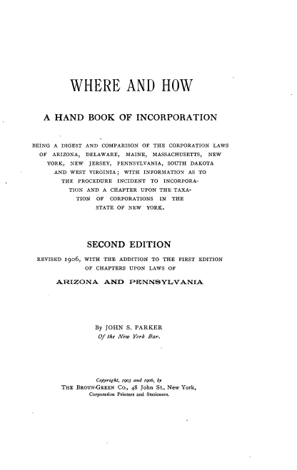 handle is hein.beal/whobi0001 and id is 1 raw text is: 














          WHERE AND HOW




   A HAND BOOK OF INCORPORATION




BEING A DIGEST AND COMPARISON OF THE CORPORATION LAWS
  OF ARIZONA, DELAWARE, MAINE, MASSACHUSETTS, NEW
    YORK, NEW JERSEY, PENNSYLVANIA, SOUTH DAKOTA
      AND WEST VIRGINIA; WITH INFORMATION AS TO
      THE PROCEDURE INCIDENT TO INCORPORA-
         TION AND A CHAPTER UPON THE TAXA-
           TION OF CORPORATIONS IN THE
                STATE OF NEW YORK.






              SECOND EDITION

 REVISED I9o6, WITH THE ADDITION TO THE FIRST EDITION
             OF CHAPTERS UPON LAWS OF

      ARIZONA AND PENNSYLVANIA







                By JOHN S. PARKER
                Of the New York Bar.







                Cofyright, 7903 and 79o6, by
       THE BROUN-GREEN CO., 48 John St., New York,
              Corporation Printers and Stationers.


