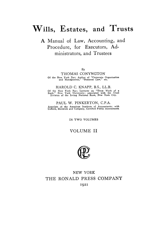handle is hein.beal/wiesmal0002 and id is 1 raw text is: Wills, Estates, and Trusts
A Manual of Law, Accounting, and
Procedure, for Executors, Ad-
ministrators, and Trustees
By
THOMAS CONYNGTON
Of the New York Bar; Author of Corporate Organization
and Mandgement, Business Law, etc.

HAROLD C. KNAPP, B.S., LL.B.
Of the New York Bar; Lecturer on Trust Work of a
Bank, New York University; associated with the Trust
Division of the Irving National Bank, New York City.
PAUL W. PINKERTON, C.P.A.
Associate of the American Institute of Accountants; with
Coffield, Herdrich and Company, Certified Public Accountants.
IN TWO VOLUMES
VOLUME II
NEW YORK

THE RONALD PRESS
1921

COMPANY


