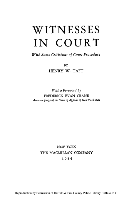 handle is hein.beal/wiinccpro0001 and id is 1 raw text is: WITNESSES
IN COURT
With Some Criticisms of Court Procedure
BY
HENRY W. TAFT

With a Foreword by
FREDERICK EVAN CRANE
Associate Judge of the Court of Appeals of New York State
NEW YORK
THE MACMILLAN COMPANY
1934

Reproduction by Permission of Buffalo & Erie County Public Library Buffalo, NY


