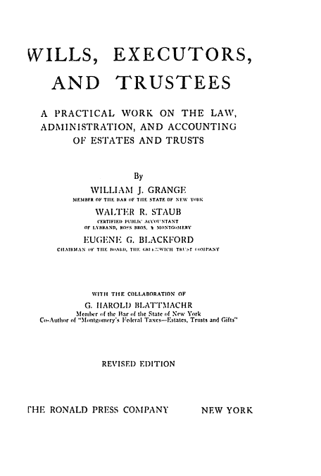 handle is hein.beal/willextus0001 and id is 1 raw text is: ï»¿WILLS, EXECUTORS,
AND TRUSTEES
A  PRACTICAL WORK          ON   THE    LAW,
ADMINISTRATION, AND ACCOUNTING
OF ESTATES AND TRUSTS
By
1VILLIAM J. GRANGE
MIFMiBFR OF TIH  tAR OF TIE STATE OF NEW  YeliIK
WALTEIR R. STAUB
CEkTIFIED I'ltI.IC AtCO NTANT
OF I.VIIAND,* RSt S IIROS. I MONT(.O11RY
EUGENEC; G. BLACKFORD
Cf.11IthfAN  lt  TIE  tAli. Till:.tic, IC . 7:WIH  Tit.r  I nIlPANY
WIT1 TH1E COLI.ABORATION OF
G. HAROLD BLATTI1ACHR
Mcnihcr of the Itar of the State of New York
Co-Author of Montgoiery's Federal Taxcs-Estates, Trusts and Gifts
REVISED EDITION

[HE RONALD PRESS COMPANY

NEW YORK


