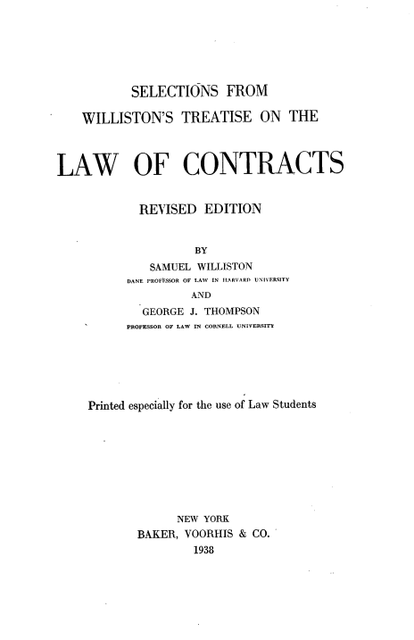 handle is hein.beal/wiltcon0001 and id is 1 raw text is: 






           SELECTIONS FROM

    WILLISTON'S TREATISE ON THE



LAW OF CONTRACTS


             REVISED EDITION


                     BY
              SAMUEL WILLISTON
           DANE PROFI7SSOR OF LAW  IN IIARVARD UNIVERSITY
                    AND


        GEORGE J. THOMPSON
      PROFESSOR OF LAW IN CORNELL UNIVERSIT






Printed especially for the use of Law Students









              NEW YORK
       BAKER, VOORHIS & CO.
                1938


