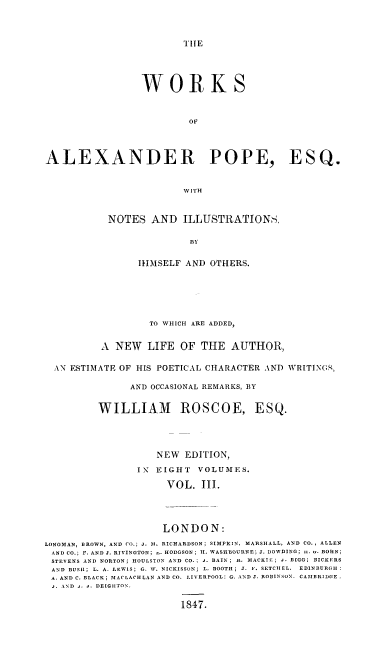 handle is hein.beal/wkalxpp0003 and id is 1 raw text is: TlE

WORKS
OF
ALEXANDER POPE, ESQ.
W I T H

NOTES AND ILLUSTRATIONS,
BY
IfMSELF AND OTHERS.

TO WHICH ARE ADDED,
A NEW LIFE OF THE AUTHOR,
AN ESTIMATE OF HIS POETICAL CHARACTER AND WRITING,
AND OCCASIONAL REMARKS, BY
WILLIAM ROSCOE, ESQ.
NEW EDITION,
IN  EIGHT     VOLUMES.
VOL. III.
LONDON:
LONGMAN, BROWN, AND Co.; J. 51. RICHARDSON; SIMPKIN, MARSHALL, AND CO., ALLEN
AND CO.; F. AND J. RIVINGTON; .. HODGSON; II. WASHBOURNE; J. DOWDING; n. .. BOHN;
STEVENS AND NORTON; HOULSTON AND CO.; -. BAIN; A. MACKI . ; -. BIGG; BICKERS
AND BUSH; L. A. LEWIS; G. W. NICKISSON; L. BOOTH; J. F. SETCIIEL. EDINBURGH
A. AND C. BLACK; MACLACHLAN AND CO. LIVERPOOL: G. AND J. ROBINSON. CAMBRIDGE.
j. AND j. j. DEIGHITON,
1847.


