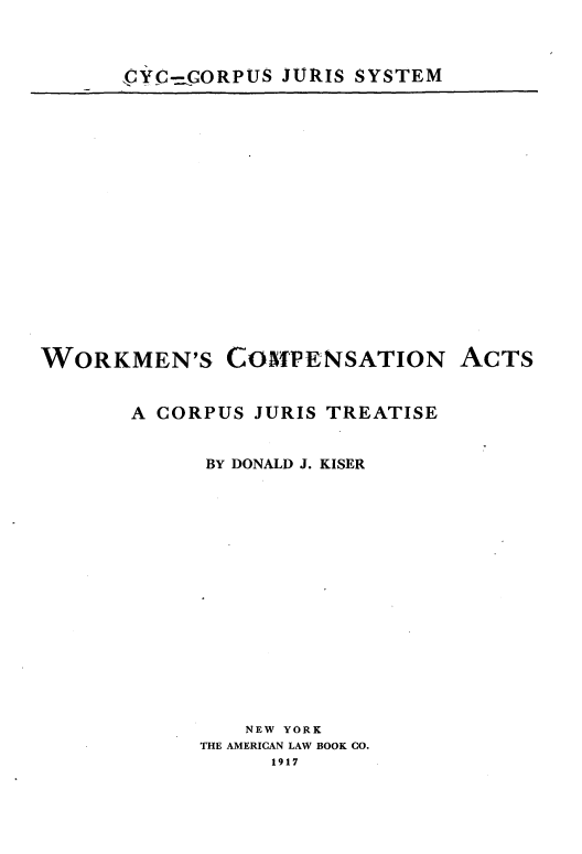 handle is hein.beal/wkcomat0001 and id is 1 raw text is: 


,CYC.GORPUS JURIS SYSTEM


WORKMEN'S


COMPENSATION


ACTS


A CORPUS JURIS TREATISE

      BY DONALD J. KISER













         NEW YORK
     THE AMERICAN LAW BOOK CO.
           1917


