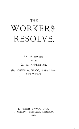 handle is hein.beal/wksrse0001 and id is 1 raw text is: 






THE


WORKERS



RESOLVE.





      AN INTERVIEW
         WITH
    W. A. APPLETON.

(BV JOSEPH W. GRIGG, of the New
       York World.)












   T. FISHER UNWIN, LTD.,
 r, ADELPHI TERRACE, LONDON,
         1917.


