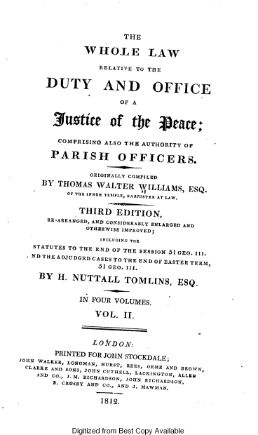 handle is hein.beal/wlrdojp0002 and id is 1 raw text is: 



                      THE

              WHOLE LAW

                 RELATIVE TO TIE

      DUTY AND OFFICE

                      OF A


       3uzttte of tOe Vete;

       COMPRISING ALSO THE AUTHORITY OP

       PARISH OFFICERS.

               ORIGINALLY COMPILED
     BY THOMAS  WALTER   WILLIAMS,  ESQ.
          OF THE INNER TEMPLE, BARRISTER AT LAW.

             THIRD   EDITION,
      RE-ARRANGED, AND CONSIDERABLY ENLARGED AND
              OTHERWISE IMPROVED;
                 INCLUDING THE
   STATUTES TO THE END OF THE SESSION 51 GEO. III.
   ND THE ADJUDGED CASES TO THE END OF EASTER TERM,
                 51 GEO. III.
    BY  H. NUTTALL TOMLINS, ESQ.


             IN FOUR VOLUMES.

                VOL.  II.



                LO rDON:
        PRINTED FOR JOHN STOCKDALE;
JOHN WALKER, LONGMAN, HURST, ES, ORME AND BROWN,
CLARKE AND SONS, JOHN CUTHELL, LACKINGTON ALLEN
    AND CO., J. M. RICHARDSON, JOHN RICHARDSON,
       fl. CROSBY AND CO., AND J. MAWM4N.

                 1812.


Digitized from Best Copy Available


