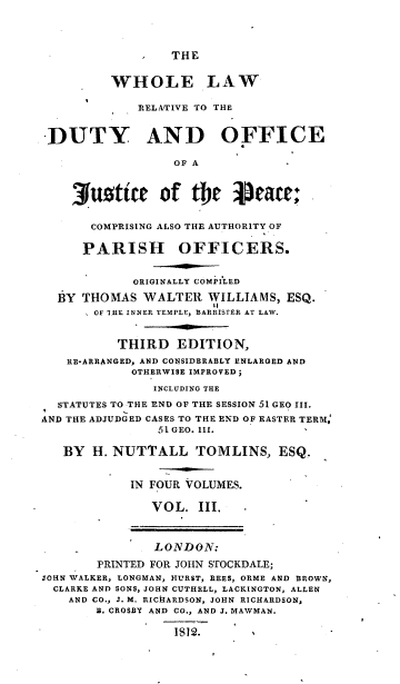 handle is hein.beal/wlrdojp0003 and id is 1 raw text is: 




THE


         WHOLE LAW

             RELITIVE TO THE


 DUTY AND OFFICE

                  OF A



    3usttce of te           eace;


       COMPRISING ALSO THE AUTHORITY OF

       PARISH OFFICERS.


            ORIGINALLY COMPILED

  BY THOMAS   WALTER  WILLIAMS,  ESQ.
       OF 'IHE INNER TEMPLE, BARRISTER AT LAW.


          THIRD   EDITION,
   RE-ARRANGED, AND CONSIDERABLY ENLARGED AND
            OTHERWISE IMPROVED;
               INCLUDING THE
  STATUTES TO THE END OF THE SESSION 51 GEO III.
AND THE ADJUDGED CASES TO THE END OF EASTER TERM,
                51 GEO. III.

   BY  H. NUTTALL TOMLINS, ESQ.


            IN FOUR VOLUMES.

               VOL.  III.



               LONDON:

       PRINTED FOR JOHN STOCKDALE;
JOHN WALKER, LONGMAN, HURST, REES, ORME AND BROWN,
  CLARKE AND SONS, JOHN CUTHELL, LACKINGTON, ALLEN
    AND CO., J. M. RICHARDSON, JOHN RICHARDSON,
       B. CROSBY AND CO., AND J. MAWMAN.

                  1$12.-



