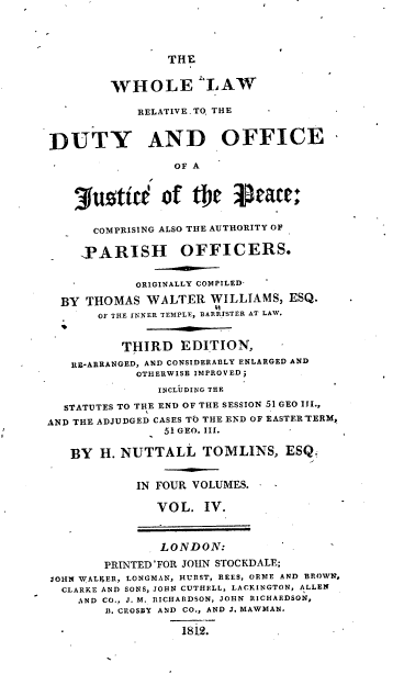 handle is hein.beal/wlrdojp0004 and id is 1 raw text is: 




THE


         WHOLE ILAW

            RELATIVETO, THE


DUTY AND OFFICE

                 OF A



    3uotit of the 3Sate:

      COMPRISING ALSO THE AUTHORITY OF

      PARISH OFFICERS.


            ORIGINALLY COMPILED-

  BY THOMAS  WALTER   WILLIAMS,  ESQ.
       OF THE INNER TEMPLE, BARRISTER AT LAW.


          THIRD   EDITION,
   RI-ARRANGED, AND CONSIDERABLY ENLARGED AND
            OTHERWISE IMPROVED;
               INCLUDING THE

  STATUTES TO THE END OF THE SESSION 51 GEO III.,
AND THE ADJUDGED CASES TO THE END OF EASTERTERM,
                51 GEO. III.

   BY  H. NUTTALL TOMLINS, ESQ.


            IN FOUR VOLUMES.

               VOL.  IV.



               LONDON:

        PRINTED 'FOR JOHN STOCKDALE;
JOHN WALIER, LONGMAN, HURST, REES, ORME AND BROWN,
  CLARKE AND SONS, JOHN CUTHELL, LACKINGTON, ALLEW
    AND CO.. J. M. RICHARDSON, JOHN RICHARDSON,
        11. CROSBY AND CO., AND J. MAWMAN.

  -               1812.        .


