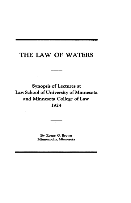 handle is hein.beal/wlsu0001 and id is 1 raw text is: 








  THE   LAW OF WATERS





       Synopsis of Lectures at
Law School of University of Minnesota
   and Minnesota College of Law
              1924




          By Rome G. Brown
          Minneapolis, Minnesota


