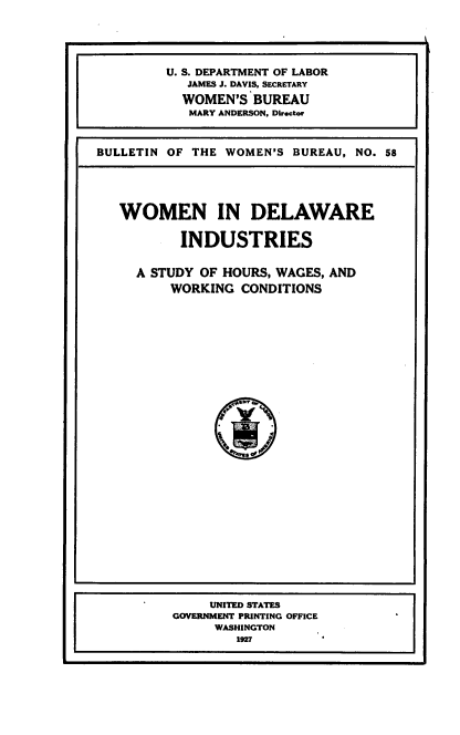 handle is hein.beal/wmndeli0001 and id is 1 raw text is: 





         U. S. DEPARTMENT OF LABOR
            JAMES J. DAVIS, SECRETARY
            WOMEN'S BUREAU
            MARY ANDERSON, Director



BULLETIN OF THE WOMEN'S  BUREAU, NO. 58


WOMEN IN DELAWARE


        INDUSTRIES


  A STUDY OF HOURS, WAGES, AND
      WORKING  CONDITIONS











              {MT
                 %i
                 %


     UNITED STATES
GOVERNMENT PRINTING OFFICE
     WASHINGTON
        1927


