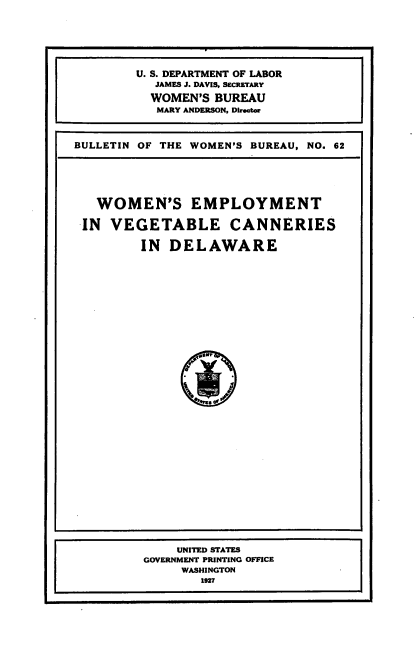 handle is hein.beal/wmnevgc0001 and id is 1 raw text is: 





F


BULLETIN OF THE WOMEN'S BUREAU, NO. 62






   WOMEN'S EMPLOYMENT

 IN  VEGETABLE CANNERIES

         IN  DELAWARE















               '


U. S. DEPARTMENT OF LABOR
   JAMES J. DAVIS, SECRETARY

   WOMEN'S BUREAU
   MARY ANDERSON, Director


    UNITED STATES
GOVERNMENT PRINTING OFFICE
     WASHINGTON
        1927


