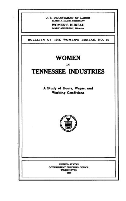 handle is hein.beal/wmntni0001 and id is 1 raw text is: 



         U. S. DEPARTMENT OF LABOR
            JAMES J. DAVIS, SECRETARY
            WOMEN'S  BUREAU
            MARY ANDERSON, Director


BULLETIN OF  THE WOMEN'S  BUREAU, NO. 56


            WOMEN
                 IN

TENNESSEE INDUSTRIES



      A Study of Hours, Wages, and
          Working Conditions








                rSr q


     UNITED STATES
GOVERNMENT PRINTING OFFICE
      WASHINGTON
         1927


s


