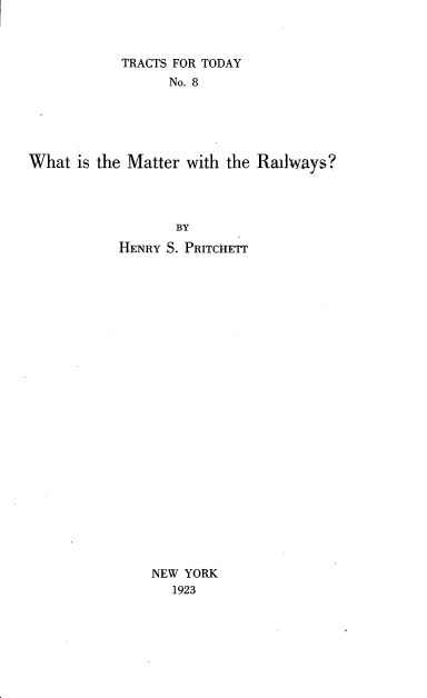 handle is hein.beal/wmtwplw0001 and id is 1 raw text is: 



            TRACTS FOR TODAY
                 No. 8





What  is the Matter with the Railways?




                  BY
           HENRY S. PRITCHETT
























               NEW YORK
                  1923


