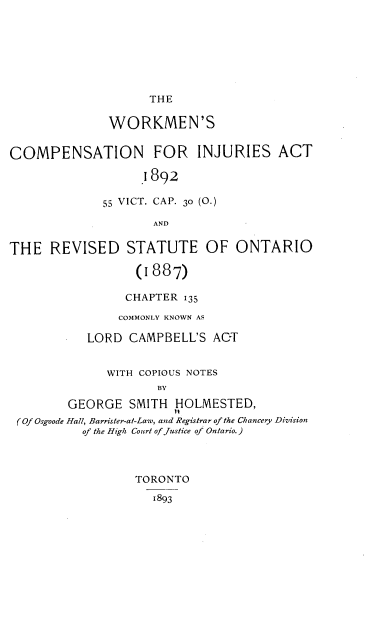 handle is hein.beal/wnscnfrisat0001 and id is 1 raw text is: THE

WORKMEN'S
COMPENSATION FOR INJURIES ACT
1892
55 VICT. CAP. 30 (O.)
AND
THE REVISED STATUTE OF ONTARIO
(1887)
CHAPTER 135
COMMONLY KNOWN AS
LORD CAMPBELL'S ACT
WITH COPIOUS NOTES
BY
GEORGE SMITH HOLMESTED,
(Of Osgoode Hall, Barrister-at-Law, and Registrar of the Chancery Division
of the High Court of justice of Ontario.)

TORONTO
1893


