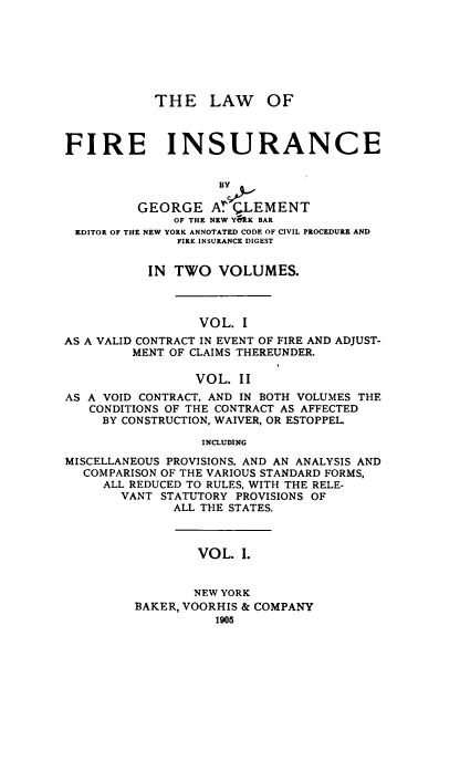 handle is hein.beal/wofirnce0001 and id is 1 raw text is: THE LAW OF
FIRE INSURANCE
BY&
GEORGE A. CLEMENT
OF THE NEW Y9K BAR
EDITOR OF THE NEW YORK ANNOTATED CODE OF CIVIL PROCEDURE AND
FIRE INSURANCE DIGEST
IN TWO VOLUMES.
VOL. I
AS A VALID CONTRACT IN EVENT OF FIRE AND ADJUST-
MENT OF CLAIMS THEREUNDER.
VOL. II
AS A VOID CONTRACT, AND IN BOTH VOLUMES THE
CONDITIONS OF THE CONTRACT AS AFFECTED
BY CONSTRUCTION, WAIVER, OR ESTOPPEL
INCLUDING
MISCELLANEOUS PROVISIONS, AND AN ANALYSIS AND
COMPARISON OF THE VARIOUS STANDARD FORMS,
ALL REDUCED TO RULES, WITH THE RELE-
VANT STATUTORY PROVISIONS OF
ALL THE STATES.

VOL. I.

NEW YORK
BAKER, VOORHIS & COMPANY


