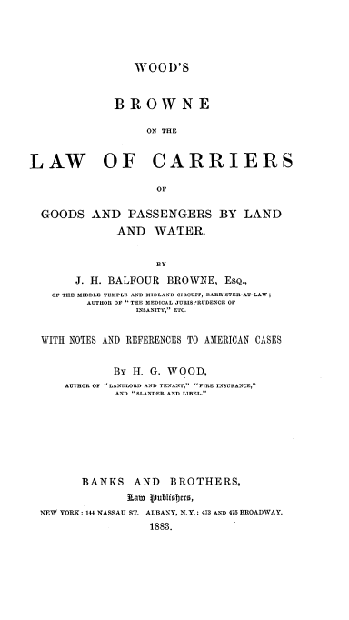 handle is hein.beal/woobropw0001 and id is 1 raw text is: WOOD'S
BROWNE
ON THE
LAW OF CARRIERS
OF
GOODS AND PASSENGERS BY LAND
AND WATER.
BY
J. H. BALFOUR BROWNE, EsQ.,
OF THE MIDDLE TEMPLE AND MIDLAND CIRCUIT, BARRISTER-AT-LAW;
AUTHOR OF THE MEDICAL JURISPRUDENCE OF
INSANITY, ETC.
WITH NOTES AND REFERENCES TO AMERICAN CASES
BY H. G. WOOD,
AUTHOR OF LANDLORD AND TENANT, FIRE INSURANCE,
AND SLANDER AND LIBEL.
BANKS AND BROTHERS,
k ab3 Publiobers,
NEW YORK: 144 NASSAU ST. ALBANY, N.Y.: 473 AND 475 BROADWAY.
1883.


