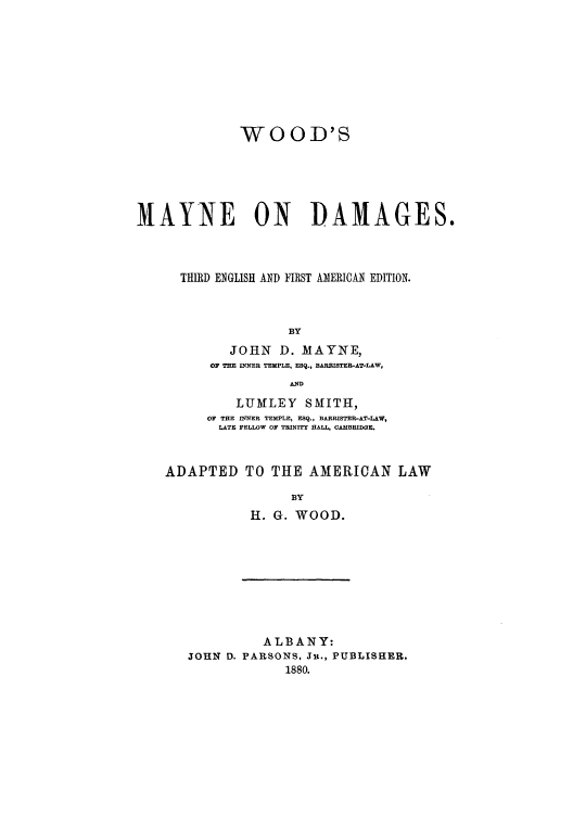 handle is hein.beal/woomayn0001 and id is 1 raw text is: WOOD'S
MAYNE ON ]DAMAGES.
THIRD ENGLISH AND FIRST AMERICAN EDITION.
BY
JOHN    D. MAYNE,
OF THE INNER TEMPLE, ESQ., BARNISTER-AT-LAW,
AND
LUMfLEY SMITH,
OF THE INNER TEMPLE, ESQ., BARRISTER-AT-LAW,
LATE FELLOW OF TRINITY HALL, CAMBRIDGE.
ADAPTED TO THE AMERICAN LAW
BY
H. G. WOOD.

ALBANY:
JOHN D. PARSONS, Ju., PUBLISHER.
1880.


