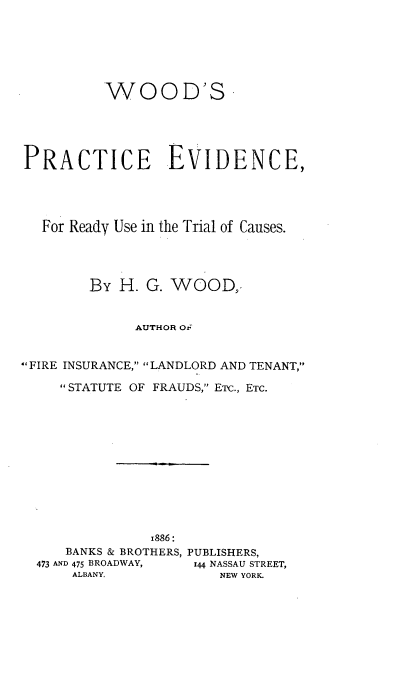 handle is hein.beal/wooprady0001 and id is 1 raw text is: WOOD'S-
PRACTICE EVIDENCE,
For Ready Use in the Trial of Causes.
By H. G. WOOD,.
AUTHOR Oi
FIRE INSURANCE, LANDLORD AND TENANT,
STATUTE OF FRAUDS, ETC., ETC.
1886:
BANKS & BROTHERS, PUBLISHERS,
473 AND 475 BROADWAY,  144 NASSAU STREET,
ALBANY.             NEW YORK.


