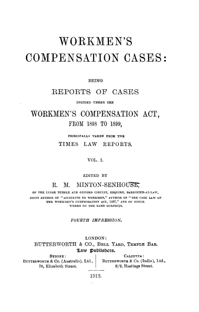 handle is hein.beal/workmcpscs0001 and id is 1 raw text is: 








            WORKMEN'S


 COMPENSATION CASES:



                      BEING

          REPORTS OF CASES

                  DECIDED UNDER THE


   WORKMEN'S COMPENSATION ACT,

               FROM   1898 TO 1899,

               PRINCIPALLY TAKEN FROM THE

            TIMES LAW REPORTS.


                      VOL. I.


                    EDITED BY

          R.  M.  MINTON-SENHOU
   OF THE INNER TEMPLE AND OXFORD CIRCUIT, ESQUIRE, BARRISTER-AT-LAW,
   JOINT AUTHOR OF ACCIDENTS TO WORKMEN, AUTHOR OF THE CASE LAW OF
        THE WORKMEN'S COMPENSATION ACT, 1897, AND OF OTHER
                WORKS ON THE SAME SUBJECTS.


                FOURTH IMPRESSION.



                     LONDON:
    BUTTERWORTH & CO.,   BELL YARD, TEMPLE BAR.
                  law  Vublisbers.
         SYDNEY:                  CALCUTTA:
BUTTERWORTH & Co. (AustraliR), Ltd.,  BUTTERWORTH & Co. (India), Ltd.,
     76, Elizabeth Street.     8/2, Hastings Street.

                       1912.


