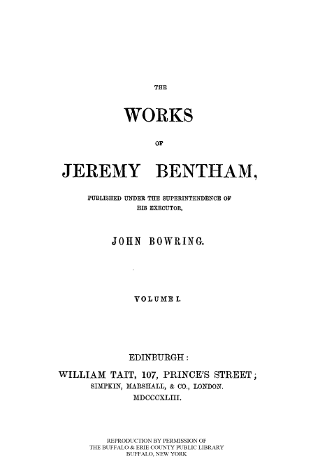 handle is hein.beal/worksjb0001 and id is 1 raw text is: THE

WORKS
OF
JEREMY BENTHAM,
PUBLISHED UNDER THE SUPERINTENDENCE OF
HIS EXECUTOR,
JOHN BOWRING.
VOLUME I.
EDINBURGH:
WILLIAM     TAIT, 107, PRINCE'S STREET;
SIMPK N, MARSHALL, & CO., LONDON.
MDCCCXLIII.
REPRODUCTION BY PERMISSION OF
THE BUFFALO & ERIE COUNTY PUBLIC LIBRARY
BUFFALO, NEW YORK


