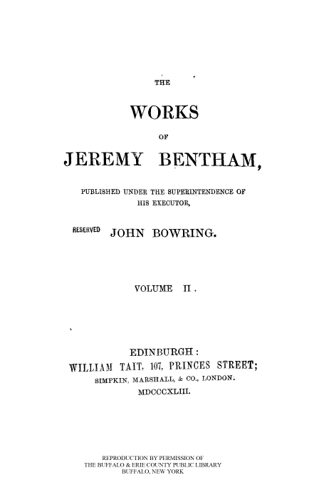handle is hein.beal/worksjb0002 and id is 1 raw text is: TIE

WORKS
OF
JEREMY BENTHAM,
PUBLISHED UNDER THE SUPERINTENDENCE OF
HIS EXECUTOR,

RESERVED

JOHN BOWRING.

VOLUME

11.

EDINBURGH :
WILLIAM      TAIT, 107, PRINCES STREET;
SIMPKIN, MARSHALL, & CO., LONDON;
MDCCCXLIII.
REPRODUCTION BY PERMISSION OF
THE BUFFALO & ERIE COUNTY PUBLIC LIBRARY
BUFFALO, NEW YORK


