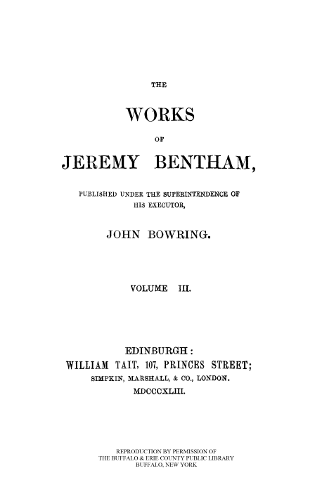 handle is hein.beal/worksjb0003 and id is 1 raw text is: THE
WORKS
OF
JEREMY BENTHAM,
PUBLISHED UNDER THE SUPERINTENDENCE OF
HIS EXECUTOR,
JOHN BOWRING.
VOLUME I1.
EDINBURGH:
WILLIAM    TAIT, 107, PRINCES STREET;
SIMPKIN, MARSHALL, & CO., LONDON.
MDCCCXLIII.
REPRODUCTION BY PERMISSION OF
THE BUFFALO & ERIE COUNTY PUBLIC LIBRARY
BUFFALO, NEW YORK


