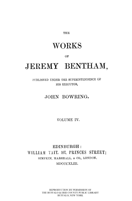 handle is hein.beal/worksjb0004 and id is 1 raw text is: THE

WORKS
OF
JEREMY BENTHAM,
PUBLISHED UNDER THE SUPERINTENDENCE OF
HIS EXECUTOR,
JOHN BOWRING.
VOLUME IV.
EDINBURGH:
WILLIAM    TAIT, 107, PRINCES STREET;
SIMPKIN, MARSHALL, & CO., LONDON.
MDCCCXLIII.
REPRODUCTION BY PERMISSION OF
THE BUFFALO & ERIE COUNTY PUBLIC LIBRARY
BUFFALO, NEW YORK


