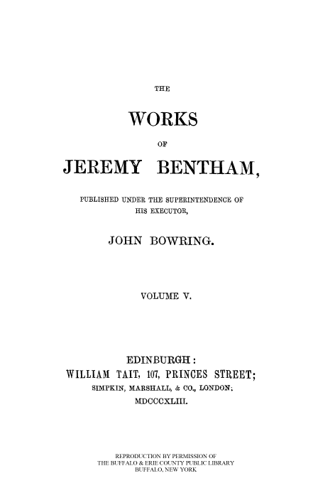 handle is hein.beal/worksjb0005 and id is 1 raw text is: THE

WORKS
OF
JEREMY BENTHAM,
PUBLISHED UNDER THE SUPERINTENDENCE OF
HIS EXECUTOR,
JOHN BOWRING.
VOLUME V.
EDINBURGH:
WILLIAM    TAIT, 107, PRINCES STREET;
SIMPKIN, MARSHALL, & CO., LONDON;
MDCCCXLIIl.
REPRODUCTION BY PERMISSION OF
THE BUFFALO & ERIE COUNTY PUBLIC LIBRARY
BUFFALO, NEW YORK


