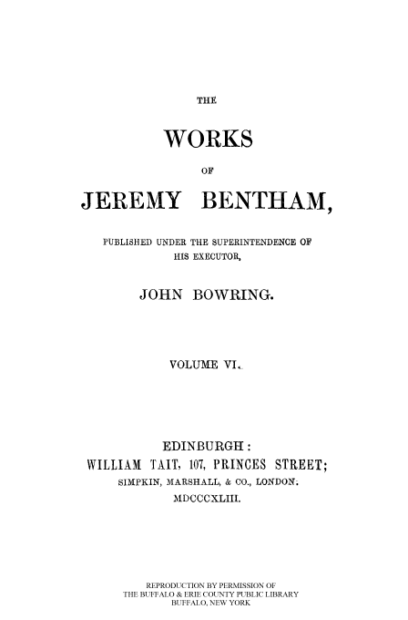 handle is hein.beal/worksjb0006 and id is 1 raw text is: THE

WORKS
OF
JEREWY BENTHAM,
PUBLISHED UNDER THE SUPERINTENDENCE OF
HIS EXECUTOR,
JOHN BOWRING.
VOLUME VI,
EDINBURGH:
WILLIAM    TAIT, 107, PRINCES STREET;
SIMPKIN, MARSHALL, & CO., LONDON.
MDCCCXLIII.
REPRODUCTION BY PERMISSION OF
THE BUFFALO & ERIE COUNTY PUBLIC LIBRARY
BUFFALO, NEW YORK


