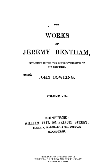 handle is hein.beal/worksjb0007 and id is 1 raw text is: THE

WORKS
OF
JEREMY BENTHAM,
PUBLISHED UNDER THE SUPERINTENDENCE OF
HIS EXECUTOR, .

RESERVED

JOHN BOWRING.

VOLUME VIL.
EDINBURGH :
WILLIAM     TAIT, 107, PRINCES STREET;
SIMPKIN, MARSHALL & CO., LONDONf
MDCCCXLIII.
REPRODUCTION BY PERMISSION OF
THE BUFFALO & ERIE COUNTY PUBLIC LIBRARY
BUFFALO, NEW YORK


