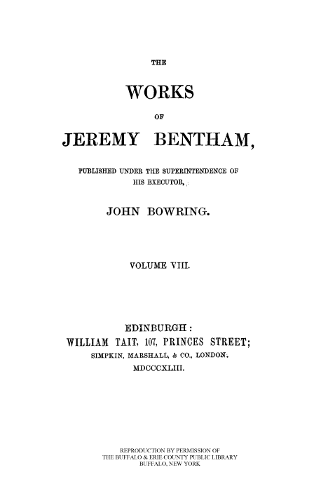 handle is hein.beal/worksjb0008 and id is 1 raw text is: THE

WORKS
OF
JEREMY BENTHAM,
PUBLISHED UNDER THE SUPERINTENDENCE OF
HIS EXECUTOR,-
JOHN BOWRING.
VOLUME VIII.
EDINBURGH:
WILLIAM    TAIT, 107, PRINCES STREET;
SIMPKIN, MARSHALL, & CO., LONDON.
MDCCCXLIII.
REPRODUCTION BY PERMISSION OF
THE BUFFALO & ERIE COUNTY PUBLIC LIBRARY
BUFFALO, NEW YORK


