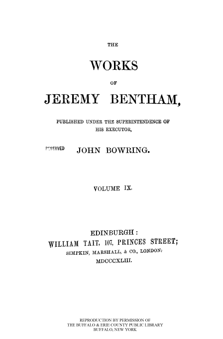 handle is hein.beal/worksjb0009 and id is 1 raw text is: THE

WORKS
OF
JEREMY BENTHAM,
PUBLISHED UNDER THE SUPERINTENDENCE OF
HIS EXECUTOR,
P79FRVED  JOHN     BOWRING.
VOLUME IX.
EDINBURGH:
WILLIAM     TAIT, 107, PRINCES STREET;
SIMPKIN, MARSHALL, & CO., LONDON,'
MDCCCXLIII.
REPRODUCTION BY PERMISSION OF
THE BUFFALO & ERIE COUNTY PUBLIC LIBRARY
BUFFALO, NEW YORK



