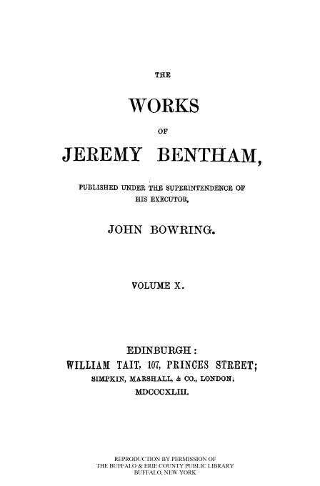 handle is hein.beal/worksjb0010 and id is 1 raw text is: THE

WORKS
OF
JEREMY BENTHAM,
PUBLISHED UNDER THE SUPERINTENDENCE OF
HIS EXECUTOR,
JOHN BOWRING.
VOLUME X.
EDINBURGH :
WILLIAM    TAIT, 107, PRINCES STREET;
SIMPKIN, MARSHALL, & CO., LONDON.
MDCCCXLIH.
REPRODUCTION BY PERMISSION OF
THE BUFFALO & ERIE COUNTY PUBLIC LIBRARY
BUFFALO, NEW YORK


