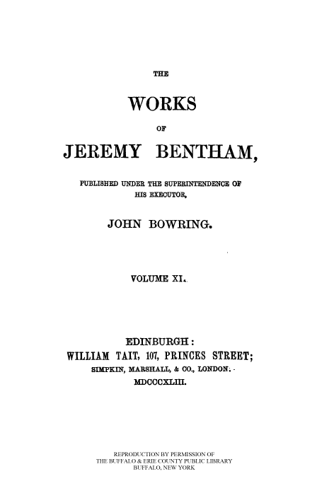 handle is hein.beal/worksjb0011 and id is 1 raw text is: THE

WORKS
OF
JEREMY BENTHAM,
PUBLISHED UNDER THE SUPERINTENDENCE OF
HIS EXECUTOR,
JOHN BOWRING.
VOLUME XI.
EDINBURGH:
WILLIAM    TAIT, 107, PRINCES STREET;
SIMPKIN, MARSHALL, & CO., LONDON; -
MDCCCXLIII.
REPRODUCTION BY PERMISSION OF
THE BUFFALO & ERIE COUNTY PUBLIC LIBRARY
BUFFALO, NEW YORK



