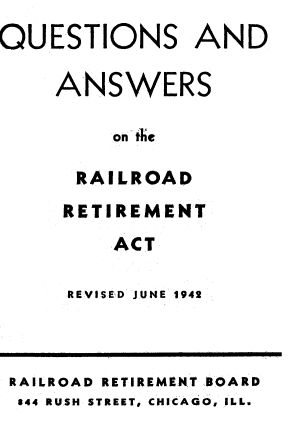 handle is hein.beal/wres0001 and id is 1 raw text is: 
QUESTIONS AND

    ANSWERS

         on the

      RAILROAD
      RETIREMENT
         ACT


REVISED JUNE 1942


RAILROAD RETIREMENT BOARD
844 RUSH STREET, CHICAGO, ILL.


