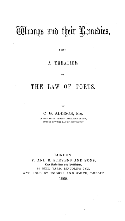 handle is hein.beal/wrgtrbt0001 and id is 1 raw text is: 














                   B~EING



             A  TREATISE


                    ON



    THE LAW OF TORTS.





                    BY

           C G. ADDISON,   EsQ.
         OF THE INNER TEMPLE, BARRISTER-AT-LAW,
         AUTHOR OF  THE LAW OF CONTRACTS.










                LONDON:
    V. AND   R. STEVENS   AND   SONS,
           Tai l3ooksellers anb Apublizers,
       26 BELL YARD, LINCOLN'S INN.
AND  SOLD  BY HODGES  AND  SMITH,  DUBLIN.

                   1860.


