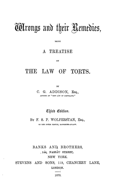 handle is hein.beal/wrgtrbw0001 and id is 1 raw text is: 







rng a0tE




             A   TREATISE

                    ON


     THE LAW OF TORTS.



                    BY
           C. G. ADDISON,  EsQ.,
           AUTHOR OF  THE LAW OF CONTRACTS.



               (Rith @hbifian.

       By F. S. P. WOLFERSTAN, ESQ.,
           OF THE INNER TEMPLE, BARRISTER-AT-LAW.





         BANKS  ANI   BROTHERS,
            . 144, NASSAU STREET;
                NEW  YORK.
STEVENS  AND   SONS, 119, CHANCERY  LANE,
                 LONDON.

                   1870.



