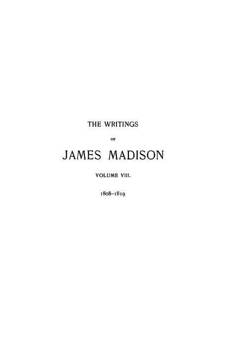 handle is hein.beal/wrijmad0008 and id is 1 raw text is: THE WRITINGS
OF
JAMES MADISON

VOLUME VIII.
18o8-1819


