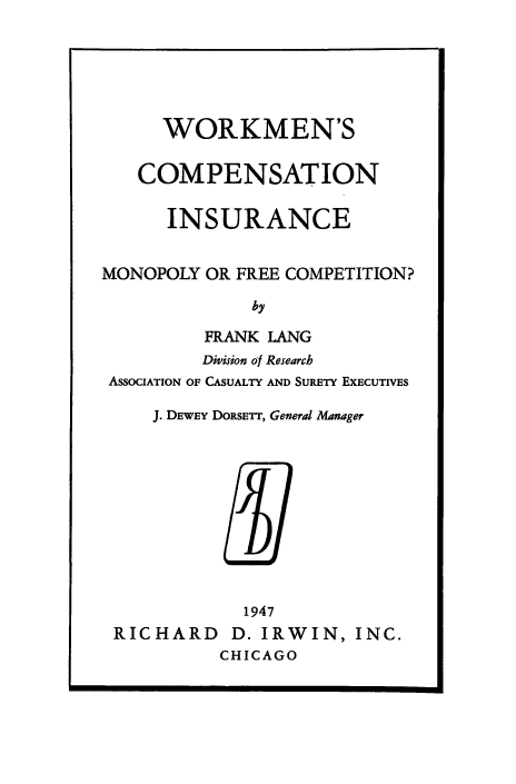 handle is hein.beal/wrkcpstin0001 and id is 1 raw text is: 






      WORKMEN'S


   COMPENSATION


      INSURANCE


MONOPOLY  OR FREE COMPETITION?

              by

         FRANK LANG
         Division of Research
 ASsoCIATION OF CASUALTY AND SURETY EXECUTIVES

     J. DEWEY DORSETT, General Manager











             1947
 RICHARD D. IRWIN, INC.
           CHICAGO


