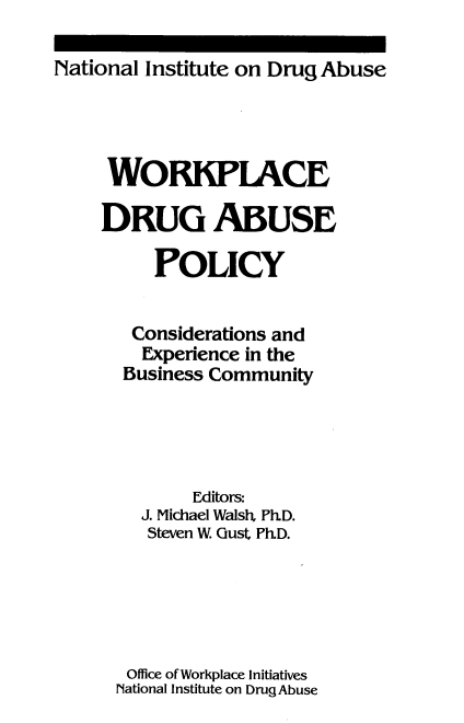 handle is hein.beal/wrkdabpl0001 and id is 1 raw text is: 

National Institute on Drug Abuse


WORKPLACE

DRUG ABUSE

     POLICY


   Considerations and
   Experience in the
   Business Community




         Editors:
    J. Michael Walsh, Ph.D.
    Steven W. Gust Ph.D.





  Office of Workplace Initiatives
  National Institute on Drug Abuse


