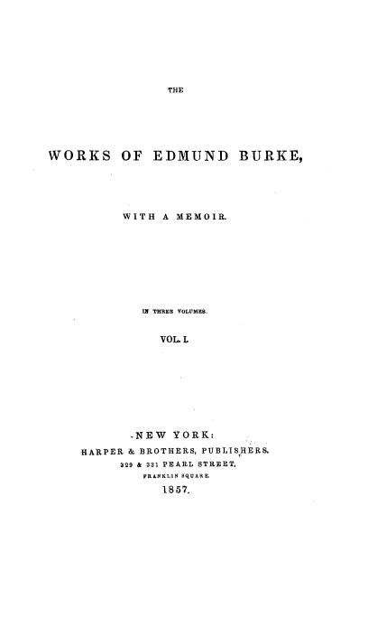 handle is hein.beal/wrkedbuk0001 and id is 1 raw text is: 







THE


WORKS


OF  EDMUND BURKE,


      WITH A MEMOIR.









         IN THIREE VOLUMES.


           VOL. L









       -NEW  YORK:
HARPER & BROTHERS, PUBLISHERS.
      329 & 331 PEARL STREET,
         FRANKLIN SQUARE.
           1857.



