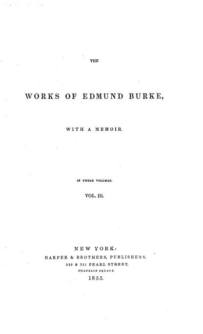 handle is hein.beal/wrkedbuk0003 and id is 1 raw text is: 










THE


WORKS OF EDMUND BURKE,





           WITH A MEMOIR.









             IN THREE VOLUDIES.


                VOL. Ill.










             NEW  YORK:

     HARPER & BROTHERS, PUBLISHERS,
           329 & 331 PEARL STREET,
              FRANKLIN SQUARE.
                 1855.


