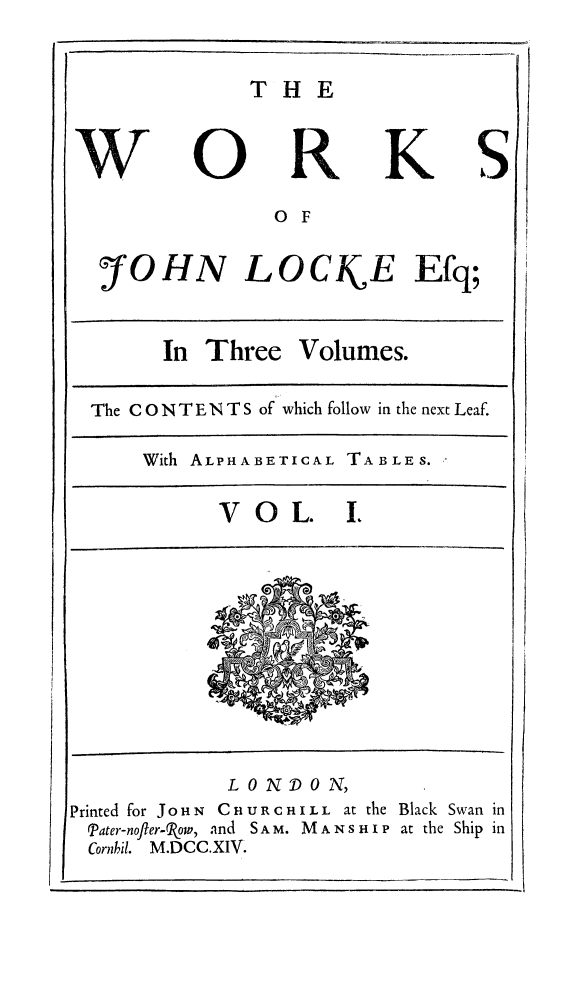 handle is hein.beal/wrkjloc0001 and id is 1 raw text is: 


THE


S


O F


OHN LOCkE Efq;


In Three Volumes.


The C O N T E N T S of which follow in the next Leaf.

    With ALPHABETICAL TABLES.

           VOL. I.


              LONDON,
Printed for JOHN CHURCHILL at the
  Pater-nofter-Pow, and S A M. M A N s H I P
  Cornbil. M.DCC.XIV.


Black Swan in
at the Ship in


