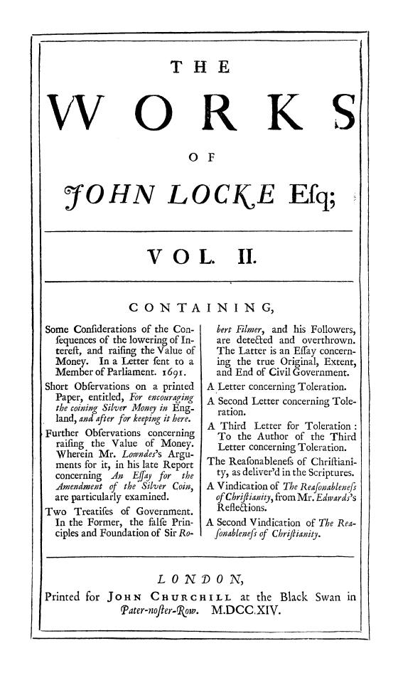 handle is hein.beal/wrkjloc0002 and id is 1 raw text is: 




THE


S


                        0 F


:fOHN LOCK E Efq;


VOL.


II.


CONTAINING,


Some Confiderations of the Con-
  fequences of the lowering of In-
  tereft, and raifing the Value of
  Money. In a Letter fent to a
  Member of Parliament. 169i.
Short Obfervations on a printed
  Paper, entitled, For encouraging
  the coining Silver Money in Eng-
  land, and after for keeping it here.
Further Obfervations concerning
  raifing the Value of Money.
  Wherein Mr. Lowndes's Argu-
  ments for it, in his late Report
  concerning An  Effay for the
  Amendment of the Silver Coin,
  are particularly examined.
Two Treatifes of Government.
  In the Former, the falfe Prin-
  ciples and Foundation of Sir Ro-


  bert Filmer, and his Followers,
  are deteded and overthrown.
  The Latter is an Effay concern-
  ing the true Original, Extent,
  and End of Civil Government.
A Letter concerning Toleration.
A Second Letter concerning Tole-
  ration.
A Third Letter for Toleration
  To the Author of the Third
  Letter concerning Toleration.
The Reafonablenefs of Chriftiani-
  ty, as deliver'd in the Scriptures.
A Vindication of The Reafonablenefs
  of Chriflianity, from Mr. Edwards's
  Refledions.
A Second Vindication of The Rea-
  fonablenefis of Chrijlanity.


LONDON,


Printed for JoHN    CHURCH
               Pater-nofter-Ro~w.


I L L at the 1
M.DCC.XIV.


3lack Swan in


I


