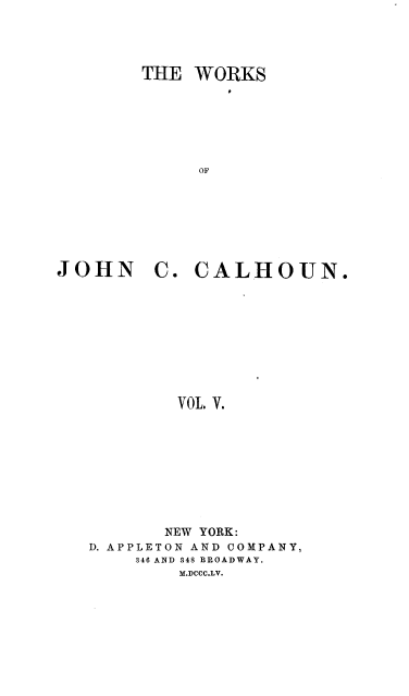 handle is hein.beal/wrksjcc0005 and id is 1 raw text is: 




THE  WORKS






     OF


JOHN


C.  CALHOUN.


VOL. V.


       NEW YORK:
D. APPLETON AND COMPANY,
    346 AND 348 BROADWAY.
        M.DCCC.LV.


