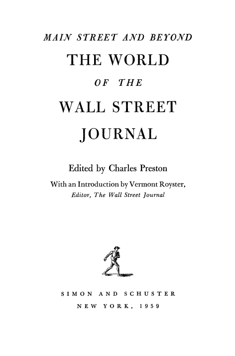 handle is hein.beal/wrlwllstr0001 and id is 1 raw text is: 

MAIN STREET AND BEYOND


THE WORLD

     OF THE


WALL


STREET


     JOURNAL


   Edited by Charles Preston
With an Introduction by Vermont Royster,
    Editor, The Wall Street Journal


SIMON


AND SCHUSTER


NEW YORK,


1 95 9


