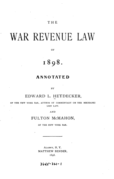 handle is hein.beal/wrrulw0001 and id is 1 raw text is: 






THE


WAR REVENUE LAW


                 OF




             1898.




           ANNOTATED



                BY


      EDWARD L. HEYDECKER,

OF THE NEW YORK BAR, AUTHOR OF COMMENTARY ON THE MECHANIC
               LIEN LAW.


       AND

FULTON McMAHON,

   OF THE NEW YORK BAR.







     ALABNY, N. Y.
   MATTHEW BENDER,
       I898.


3 ,iW- 17-1- I


