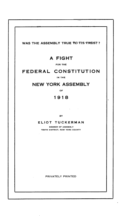 handle is hein.beal/wsaytet0001 and id is 1 raw text is: 















WAS THE ASSEMBLY TRUE TO TS TRUST?


A  FIGHT

  FOR THE


FEDERAL


CONSTITUTION


IN THE


NEW   YORK  ASSEMBLY

           OF


         1918






           BY

  ELIOT  TUCKERMAN
       MEMBER OF ASSEMBLY
    TENTH DISTRICT, NEW YORK COUNTY


PRIVATELY PRINTED


I


