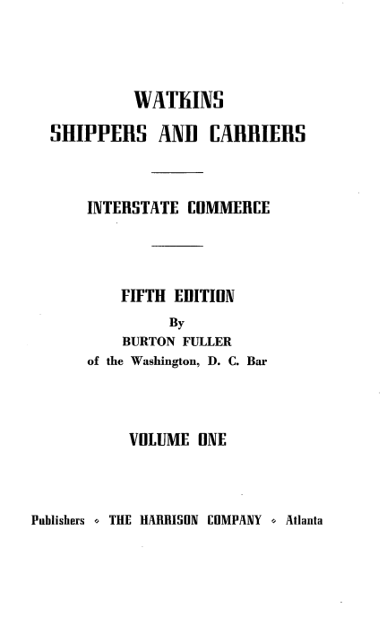 handle is hein.beal/wscr0001 and id is 1 raw text is: WAThINS
SHIPPERS ANI CARRIERS
INTERSTATE COMMERCE
FIFTH EDITION
By
BURTON FULLER

of the Washington, D. C. Bar
VOLUME ONE

Publishers o THE HARRISON COMPANY o Atlanta


