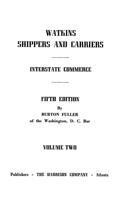 handle is hein.beal/wscr0002 and id is 1 raw text is: WATIiINS
SHIPPERS AND CARRIERS
INTERSTATE CDMMERCE
FIFTH EDITION
By
BURTON FULLER

of the Washington, D. C. Bar
VOLUME TWO

Publishers o THE HARRISON COMPANY o Atlanta


