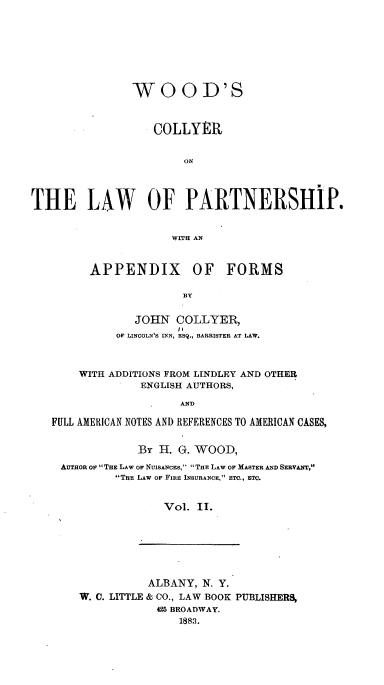 handle is hein.beal/wscyoteps0002 and id is 1 raw text is: 








                W   O  OD'S



                   COLLYER


                        ON




THE LAW OF PARTNERSHiP.


                      WITH AN


APPENDIX OF FORMS

               BY


       JOHN   COLLYER,
    OF LINCOLN'S INN, ESQ., BARRISTER AT LAW.


    WITH ADDITIONS FROM LINDLEY AND OTHER
              ENGLISH AUTHORS,

                    AND

FULL AMERICAN NOTES AND REFERENCES TO AMERICAN CASES,


              By H. G. WOOD,

 AUTHOR OF THE LAW OF NUISANCES, THE LAW OF MASTER AND SERVANT,
          THE LAW OF FIRE INSURANCE, ETC., ETC.


                  Vol. II.


           ALBANY, N. Y.
W. C. LITTLE & CO., LAW BOOK PUBLISHERS,
            425 BROADWAY.
                1883.



